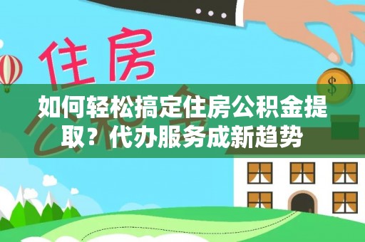 金堂如何轻松搞定住房公积金提取？代办服务成新趋势
