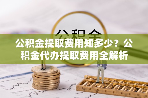 金堂公积金提取费用知多少？公积金代办提取费用全解析