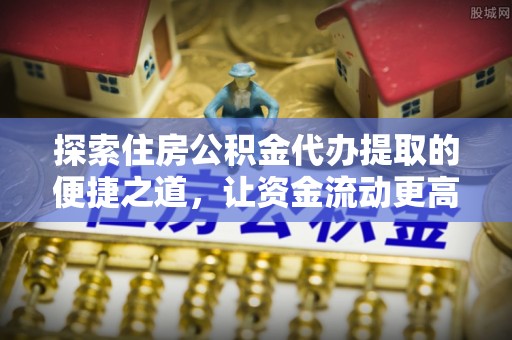 金堂探索住房公积金代办提取的便捷之道，让资金流动更高效