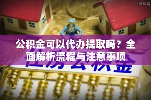 金堂公积金可以代办提取吗？全面解析流程与注意事项
