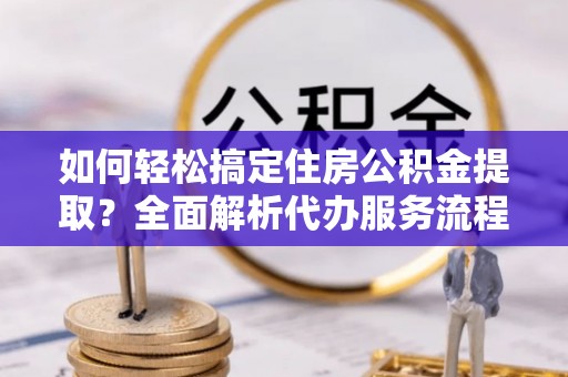 金堂如何轻松搞定住房公积金提取？全面解析代办服务流程与优势