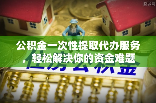 金堂公积金一次性提取代办服务，轻松解决你的资金难题