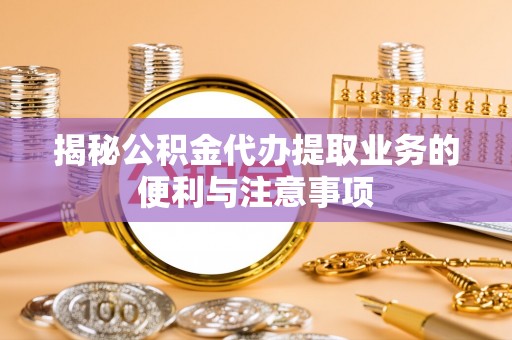 金堂揭秘公积金代办提取业务的便利与注意事项