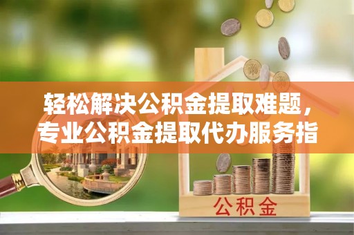金堂轻松解决公积金提取难题，专业公积金提取代办服务指南