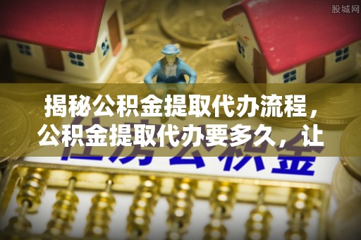 金堂揭秘公积金提取代办流程，公积金提取代办要多久，让你心中有数