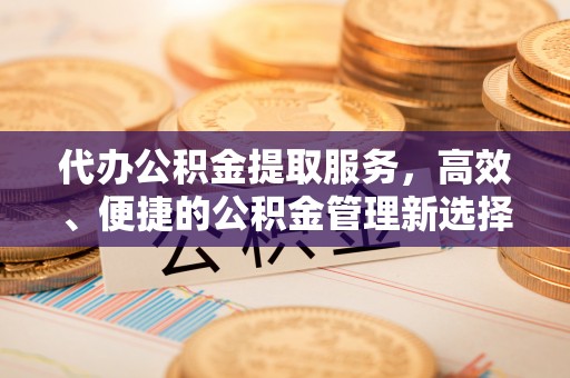 金堂代办公积金提取服务，高效、便捷的公积金管理新选择