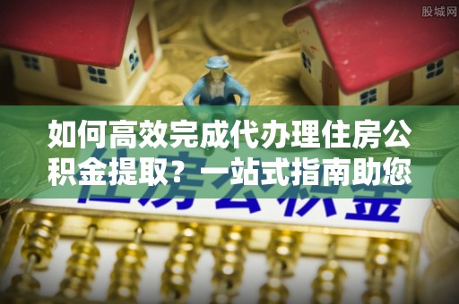 金堂如何高效完成代办理住房公积金提取？一站式指南助您轻松搞定