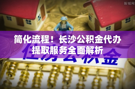 金堂简化流程！长沙公积金代办提取服务全面解析