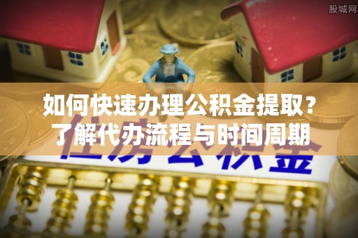 金堂如何快速办理公积金提取？了解代办流程与时间周期