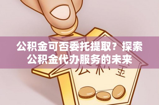金堂公积金可否委托提取？探索公积金代办服务的未来