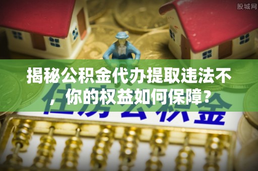 金堂揭秘公积金代办提取违法不，你的权益如何保障？